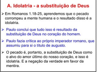 A. Idolatria - a substituição de Deus
 Em Romanos 1.18-25, aprendemos que o pecado
corrompeu a mente humana e o resultado disso é a
idolatria.
 Paulo conclui que tudo isso é resultado da
substituição de Deus no coração do homem.
 Paulo fazia crítica ao próprio imperador romano, que
assumiu para si o título de augusto.
 O pecado é, portanto, a substituição de Deus como
o alvo do amor último do nosso coração, e isso é
idolatria. E a negação da verdade em favor da
mentira.
 