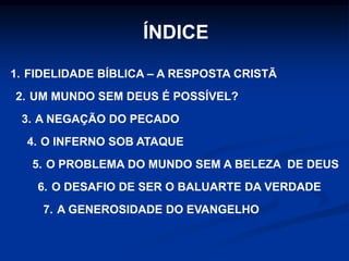ÍNDICE
1. FIDELIDADE BÍBLICA – A RESPOSTA CRISTÃ
2. UM MUNDO SEM DEUS É POSSÍVEL?
3. A NEGAÇÃO DO PECADO
4. O INFERNO SOB ATAQUE
5. O PROBLEMA DO MUNDO SEM A BELEZA DE DEUS
6. O DESAFIO DE SER O BALUARTE DA VERDADE
7. A GENEROSIDADE DO EVANGELHO
 