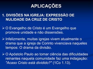 APLICAÇÕES
1. DIVISÕES NA IGREJA: EXPRESSÃO DE
NULIDADE DA CRUZ DE CRISTO
 O Evangelho de Cristo é um Evangelho que
promove unidade e não dissensões.
 Infelizmente, muitas igrejas vivem atualmente o
drama que a igreja de Corinto vivenciava naqueles
tempos: O drama da divisão.
 O Apóstolo Paulo ao tomar ciência das dificuldades
reinantes naquela comunidade faz uma indagação:
"Acaso Cristo está dividido?" (1Co 1.13).
 