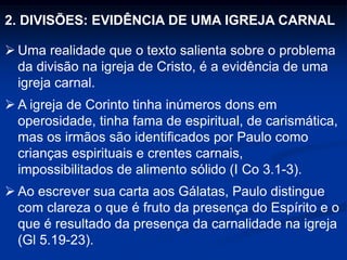 2. DIVISÕES: EVIDÊNCIA DE UMA IGREJA CARNAL
 Uma realidade que o texto salienta sobre o problema
da divisão na igreja de Cristo, é a evidência de uma
igreja carnal.
 A igreja de Corinto tinha inúmeros dons em
operosidade, tinha fama de espiritual, de carismática,
mas os irmãos são identificados por Paulo como
crianças espirituais e crentes carnais,
impossibilitados de alimento sólido (I Co 3.1-3).
 Ao escrever sua carta aos Gálatas, Paulo distingue
com clareza o que é fruto da presença do Espírito e o
que é resultado da presença da carnalidade na igreja
(Gl 5.19-23).
 