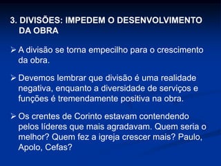 3. DIVISÕES: IMPEDEM O DESENVOLVIMENTO
DA OBRA
 A divisão se torna empecilho para o crescimento
da obra.
 Devemos lembrar que divisão é uma realidade
negativa, enquanto a diversidade de serviços e
funções é tremendamente positiva na obra.
 Os crentes de Corinto estavam contendendo
pelos líderes que mais agradavam. Quem seria o
melhor? Quem fez a igreja crescer mais? Paulo,
Apolo, Cefas?
 