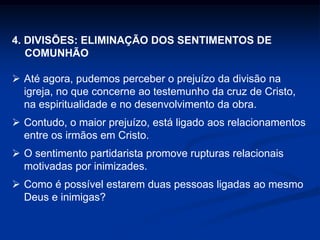4. DIVISÕES: ELIMINAÇÃO DOS SENTIMENTOS DE
COMUNHÃO
 Até agora, pudemos perceber o prejuízo da divisão na
igreja, no que concerne ao testemunho da cruz de Cristo,
na espiritualidade e no desenvolvimento da obra.
 Contudo, o maior prejuízo, está ligado aos relacionamentos
entre os irmãos em Cristo.
 O sentimento partidarista promove rupturas relacionais
motivadas por inimizades.
 Como é possível estarem duas pessoas ligadas ao mesmo
Deus e inimigas?
 