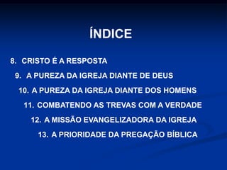 ÍNDICE
8. CRISTO É A RESPOSTA
9. A PUREZA DA IGREJA DIANTE DE DEUS
10. A PUREZA DA IGREJA DIANTE DOS HOMENS
11. COMBATENDO AS TREVAS COM A VERDADE
12. A MISSÃO EVANGELIZADORA DA IGREJA
13. A PRIORIDADE DA PREGAÇÃO BÍBLICA
 