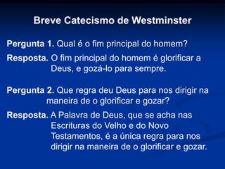 Breve Catecismo de Westminster
Pergunta 1. Qual é o fim principal do homem?
Resposta. O fim principal do homem é glorificar a
Deus, e gozá-lo para sempre.
Pergunta 2. Que regra deu Deus para nos dirigir na
maneira de o glorificar e gozar?
Resposta. A Palavra de Deus, que se acha nas
Escrituras do Velho e do Novo
Testamentos, é a única regra para nos
dirigir na maneira de o glorificar e gozar.
 