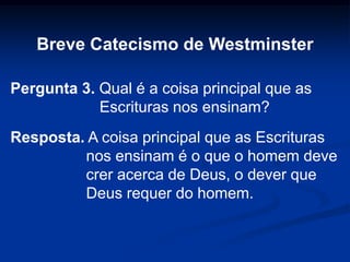 Breve Catecismo de Westminster
Pergunta 3. Qual é a coisa principal que as
Escrituras nos ensinam?
Resposta. A coisa principal que as Escrituras
nos ensinam é o que o homem deve
crer acerca de Deus, o dever que
Deus requer do homem.
 
