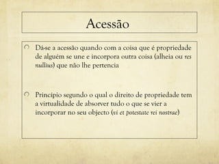 Acessão
Dá-se a acessão quando com a coisa que é propriedade
de alguém se une e incorpora outra coisa (alheia ou res
nullius) que não lhe pertencia
Princípio segundo o qual o direito de propriedade tem
a virtualidade de absorver tudo o que se vier a
incorporar no seu objecto (vi et potestate rei nostrae)
 