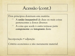 Acessão (cont.)
Dois princípios dominam esta matéria:
A união inseparável de duas ou mais coisas
pertencentes a donos diversos
A coisa que acede à outra torna-se parte
componente ou integrante desta
Incorporação ≠ adjunção
Critério económico e não meramente material
 