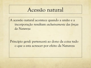 Acessão natural
A acessão natural acontece quando a união e a
incorporação resultam exclusivamente das forças
da Natureza
Princípio geral: pertencerá ao dono da coisa tudo
o que a esta acrescer por efeito da Natureza
 