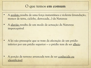 O que temos em comum
• A avulsão resulta de uma força instantânea e violenta (inundação,
tremor de terra, ciclobe, derrocada…) da Natureza
• A aluvião resulta de um modo de actuação da Natureza
imperceptível
• A lei não pressupõe que se trate da afectação de um prédio
inferior por um prédio superior — o prédio tem de ser alheio
• A porção de terreno arrancada tem de ser conhecida ou
identificável
 