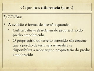 O que nos diferencia (cont.)
2) CCvBras
• A avulsão é forma de acessão quando:
• Caduca o direito de reclamar do proprietário do
prédio empobrecido
• O proprietário do terreno acrescido não consente
que a porção de terra seja removida e se
disponibiliza a indemnizar o proprietário do prédio
empobrecido
 
