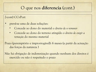 O que nos diferencia (cont.)
2-cont) CCvPort
• prevê-se uma de duas soluções:
• Concede ao dono do material o direito de o remover
• Concede ao dono do terreno atingido o direito de exigir a
remoção do mesmo material
Prazo (peremptório e improrrogável): 6 meses (a partir da actuação
das forças da natureza )
Não há obrigação de indemnização quando nenhum dos direitos é
exercido ou não é respeitado o prazo
 