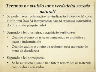 Teremos na avulsão uma verdadeira acessão
natural?
• Se pode haver reclamação/reivindicação é porque há coisa
autónoma (não há incorporação; não há expansão automática
do direito de propriedade)
• Segundo a lei brasileira, a aquisição verifica-se:
• Quando o dono do terreno aumentado se prontifica a
pagar a indemnização
• Quando caduca o direito de reclamar, pela expiração do
prazo de decadência
• Segundo a lei portuguesa:
• Só há aquisição quando não forem removidos os materiais
conhecidos e arrastados
 