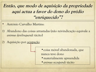 Então, que modo de aquisição da propriedade
aqui actua a favor do dono do prédio
“enriquecido”?
• António Carvalho Martins:
1) Abandono das coisas arrastadas (não reivindicação equivale a
animus derelinquendi tácito)
2) Aquisição por ocupação
•coisa móvel abandonada, que
nunca teve dono
•materialmente apreendida
•animus occupandi tácito
 