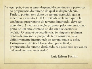 “a regra, pois, é que as terras desprendidas continuam a pertencer
ao proprietário do terreno do qual se desprenderam.
Perde-a, porém, se o dono do terreno acrescido quiser
indenizar a avulsão. (…) O direito de reclamar, que a lei
confere ao proprietário do terreno diminuído, deve ser
exercido (…) mediante acção proposta pelo interessado no
prazo de um ano, contado do dia em que ocorreu a
avulsão. O prazo é de decadência. Se ninguém reclamar
dentro de um ano, a porção de terra considerar-se-á
definitivamente incorporada ao terreno onde se acha.
Extingue-se o direito. Decorrido o prazo final, o
proprietário do terreno desfalcado não pode mais agir contra
o dono do terreno aumentado.”
Luiz Edson Fachin
 