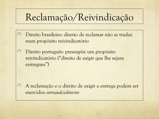 Reclamação/Reivindicação
Direito brasileiro: direito de reclamar não se traduz
num propósito reivindicatório
Direito português: pressupõe um propósito
reivindicatório (“direito de exigir que lhe sejam
entregues”)
A reclamação e o direito de exigir a entrega podem ser
exercidos extrajudcialmente
 