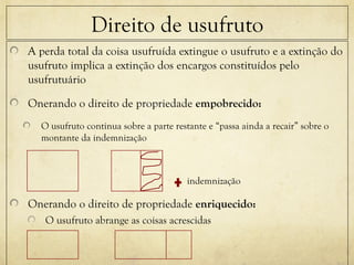 Direito de usufruto
A perda total da coisa usufruída extingue o usufruto e a extinção do
usufruto implica a extinção dos encargos constituídos pelo
usufrutuário
Onerando o direito de propriedade empobrecido:
O usufruto continua sobre a parte restante e “passa ainda a recair” sobre o
montante da indemnização
indemnização
Onerando o direito de propriedade enriquecido:
O usufruto abrange as coisas acrescidas
 
