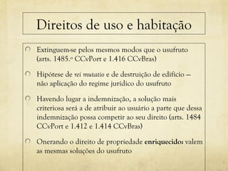 Direitos de uso e habitação
Extinguem-se pelos mesmos modos que o usufruto
(arts. 1485.º CCvPort e 1.416 CCvBras)
Hipótese de rei mutatio e de destruição de edifício —
não aplicação do regime jurídico do usufruto
Havendo lugar a indemnização, a solução mais
criteriosa será a de atribuir ao usuário a parte que dessa
indemnização possa competir ao seu direito (arts. 1484
CCvPort e 1.412 e 1.414 CCvBras)
Onerando o direito de propriedade enriquecido: valem
as mesmas soluções do usufruto
 