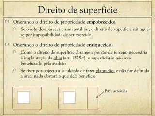 Direito de superfície
Onerando o direito de propriedade empobrecido:
Se o solo desaparecer ou se inutilizar, o direito de superfície extingue-
se por impossibilidade de ser exercido
Onerando o direito de propriedade enriquecido:
Como o direito de superfície abrange a porção de terreno necessária
à implantação da obra (art. 1525.º), o superficiário não será
beneficiado pela avulsão
Se tiver por objecto a faculdade de fazer plantação, e não for definida
a área, nada obstará a que dela beneficie
Parte acrescida
 