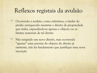 Reflexos registais da avulsão
Ocorrendo a avulsão, como referimos, o titular do
prédio enriquecido mantém o direito de propriedade
que tinha, expandindo-se apenas o objecto ou os
limites materiais de tal direito
Não surgindo um novo direito, mas ocorrendo
“apenas” uma extensão do objecto do direito já
existente, não há fundamento que justifique uma nova
inscrição
 