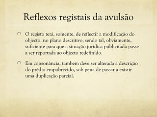 Reflexos registais da avulsão
O registo terá, somente, de reflectir a modificação do
objecto, no plano descritivo, sendo tal, obviamente,
suficiente para que a situação jurídica publicitada passe
a ser reportada ao objecto redefinido.
Em consonância, também deve ser alterada a descrição
do prédio empobrecido, sob pena de passar a existir
uma duplicação parcial.
 