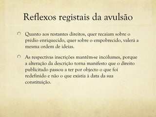 Reflexos registais da avulsão
Quanto aos restantes direitos, quer recaiam sobre o
prédio enriquecido, quer sobre o empobrecido, valerá a
mesma ordem de ideias.
As respectivas inscrições mantêm-se incólumes, porque
a alteração da descrição torna manifesto que o direito
publicitado passou a ter por objecto o que foi
redefinido e não o que existia à data da sua
constituição.
 