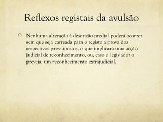 Reflexos registais da avulsão
Nenhuma alteração à descrição predial poderá ocorrer
sem que seja carreada para o registo a prova dos
respectivos pressupostos, o que implicará uma acção
judicial de reconhecimento, ou, caso o legislador o
preveja, um reconhecimento extrajudicial.
 