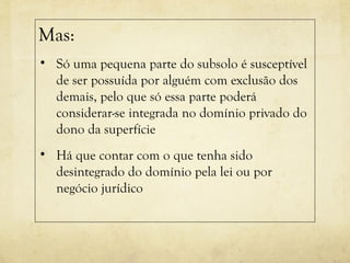 Mas:
• Só uma pequena parte do subsolo é susceptível
de ser possuída por alguém com exclusão dos
demais, pelo que só essa parte poderá
considerar-se integrada no domínio privado do
dono da superfície
• Há que contar com o que tenha sido
desintegrado do domínio pela lei ou por
negócio jurídico
 