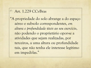 Art. 1.229 CCvBras
“A propriedade do solo abrange a do espaço
aéreo e subsolo correspondentes, em
altura e profundidade úteis ao seu exercício,
não podendo o proprietário opor-se a
atividades que sejam realizadas, por
terceiros, a uma altura ou profundidade
tais, que não tenha ele interesse legítimo
em impedi-las.”
 