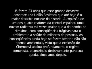 Já fazem 23 anos que esse grande desastre aconteceu na União Soviética que até hoje é o maior desastre nuclear da história. A explosão de um dos quatro reatores da central espalhou uma nuvem radiativa mil vezes maior que a da bomba de Hiroxima, com conseqüências trágicas para o ambiente e a saúde de milhares de pessoas. As conseqüências ainda hoje se fazem sentir e não são apenas ambientais, visto que a explosão de Chernobyl abalou profundamente o regime comunista, e contribuiu decisivamente para sua queda, cinco anos depois. 