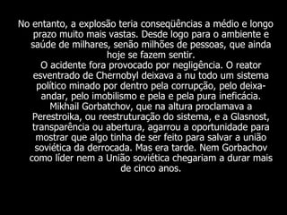 No entanto, a explosão teria conseqüências a médio e longo prazo muito mais vastas. Desde logo para o ambiente e saúde de milhares, senão milhões de pessoas, que ainda hoje se fazem sentir. O acidente fora provocado por negligência. O reator esventrado de Chernobyl deixava a nu todo um sistema político minado por dentro pela corrupção, pelo deixa-andar, pelo imobilismo e pela e pela pura ineficácia. Mikhail Gorbatchov, que na altura proclamava a Perestroika, ou reestruturação do sistema, e a Glasnost, transparência ou abertura, agarrou a oportunidade para mostrar que algo tinha de ser feito para salvar a união soviética da derrocada. Mas era tarde. Nem Gorbachov como líder nem a União soviética chegariam a durar mais de cinco anos. 