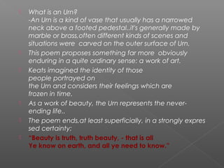  What is an Urn?
-An Urn is a kind of vase that usually has a narrowed
neck above a footed pedestal..it's generally made by
marble or brass,often different kinds of scenes and
situations were carved on the outer surface of Urn.
 This poem proposes something far more  obviously 
enduring in a quite ordinary sense: a work of art. 
 Keats imagined the identity of those 
people portrayed on
the Urn and considers their feelings which are 
frozen in time. 
 As a work of beauty, the Urn represents the never-
ending life..
 The poem ends,at least superficially, in a strongly expres
sed certainty:
 “Beauty is truth, truth beauty, - that is all
Ye know on earth, and all ye need to know.”
 