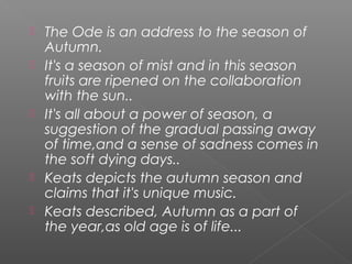  The Ode is an address to the season of
Autumn.
 It's a season of mist and in this season
fruits are ripened on the collaboration
with the sun..
 It's all about a power of season, a
suggestion of the gradual passing away
of time,and a sense of sadness comes in
the soft dying days..
 Keats depicts the autumn season and
claims that it's unique music.
 Keats described, Autumn as a part of
the year,as old age is of life...
 