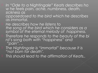  In “Ode to a Nightingale” Keats describes ho
w he feels pain, ache, numbness, death,
sickness as
opposedosed to the bird which he describes 
as immortal.
 He describes how he listens to
the song of the bird which he considers as a 
symbol of the eternal melody of  happiness.
 Therefore he responds to the beauty of the bi
rd’s song both with “happiness” and
 “pain”. ..
 The Nightingale is “immortal” because it is 
“not born for death".
 This should lead to the affirmation of Keats..
 