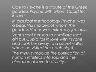  Ode to Psyche is a tribute of the Greek
goddess Psyche,with whom Cupid fell
in love.
 In classical methodology Psyche was
a beautiful maiden,of whom the
goddess Venus was extremely jealous..
 Venus sent her son to humiliate that
girl,but Cupid fall in love with Psyche
and took her away to a secret valley
where he visited her each night..
 The myth symbolise the purification of
human intellect into soul and the
elevation of love to divinity...
 