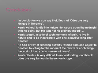 • In conclusion we can say that, Keats all Odes are very
'Unique in literature'..
• Keats wished, to die into nature –to ‘cease upon the midnight
with no pains, but this was not his ordinary mood’. ..
• Keats sought, in spite of such moments of pain, to live in
nature and to be incorporate with one beautiful thing after
another.
• He had a way of fluttering butterfly fashion from one object to
another, touching for the moment the charm of each thing-
the work of fancy ‘who is never at home’.
• Keats all odes, is very difficult to understanding, and his all
odes are very famous in the romantic age.
 