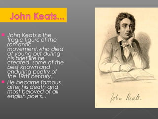  John Keats is the
tragic figure of the
romantic
movement,who died
at young but during
his brief life he
created some of the
best known and
enduring poetry of
the 19th century..
 He became famous
after his death and
most beloved of all
english poets...
 