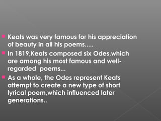  Keats was very famous for his appreciation
of beauty in all his poems.....
 In 1819,Keats composed six Odes,which
are among his most famous and well-
regarded poems...
 As a whole, the Odes represent Keats
attempt to create a new type of short
lyrical poem,which influenced later
generations..
 