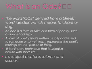 • The word "ODE" derived from a Greek
word 'aeidein',which means to chant or
sing.
• An ode is a form of lyric, or a form of poetry, such
as Sonnet or Elegy..
• A form of poetry that's written usually addressed
to someone or something. It represents the poet's
musings on that person or thing.
• It is a literary technique that is Lyrical in
nature,with short size..
• It's subject matter is solemn and
serious..
 