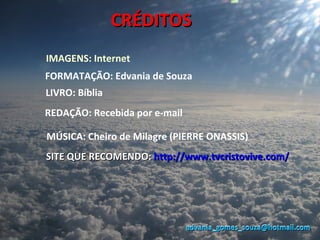 CRÉDITOS
IMAGENS: Internet
FORMATAÇÃO: Edvania de Souza
LIVRO: Bíblia
REDAÇÃO: Recebida por e-mail

MÚSICA: Cheiro de Milagre (PIERRE ONASSIS)
SITE QUE RECOMENDO: http://www.tvcristovive.com/




                               edvania_gomes_souza@hotmail.com
 