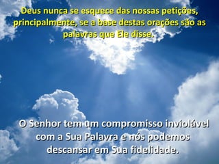 Deus nunca se esquece das nossas petições,
principalmente, se a base destas orações são as
           palavras que Ele disse.




 O Senhor tem um compromisso inviolável
    com a Sua Palavra e nós podemos
      descansar em Sua fidelidade.
 