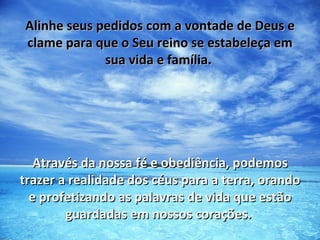 Alinhe seus pedidos com a vontade de Deus e
clame para que o Seu reino se estabeleça em
             sua vida e família.




   Através da nossa fé e obediência, podemos
trazer a realidade dos céus para a terra, orando
  e profetizando as palavras de vida que estão
        guardadas em nossos corações.
 