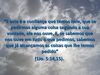 “E esta é a confiança que temos nele, que se
   pedirmos alguma coisa segundo a sua
 vontade, ele nos ouve, E, se sabemos que
nos ouve em tudo o que pedimos, sabemos
 que já alcançamos as coisas que lhe temos
                   pedido”
               (1Jo. 5:14,15).
 