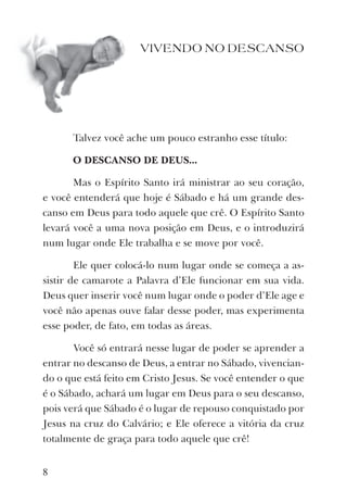 VIVENDO NO DESCANSO
Talvez você ache um pouco estranho esse título:
O DESCANSO DE DEUS...
Mas o Espírito Santo irá ministrar ao seu coração,
e você entenderá que hoje é Sábado e há um grande des-
canso em Deus para todo aquele que crê. O Espírito Santo
levará você a uma nova posição em Deus, e o introduzirá
num lugar onde Ele trabalha e se move por você.
Ele quer colocá-lo num lugar onde se começa a as-
sistir de camarote a Palavra d’Ele funcionar em sua vida.
Deus quer inserir você num lugar onde o poder d’Ele age e
você não apenas ouve falar desse poder, mas experimenta
esse poder, de fato, em todas as áreas.
Você só entrará nesse lugar de poder se aprender a
entrar no descanso de Deus, a entrar no Sábado, vivencian-
do o que está feito em Cristo Jesus. Se você entender o que
é o Sábado, achará um lugar em Deus para o seu descanso,
pois verá que Sábado é o lugar de repouso conquistado por
Jesus na cruz do Calvário; e Ele oferece a vitória da cruz
totalmente de graça para todo aquele que crê!
8
 