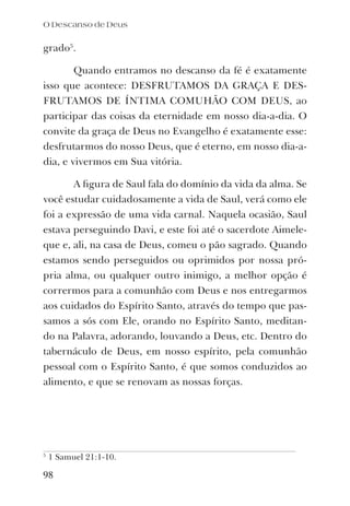 grado5
.
Quando entramos no descanso da fé é exatamente
isso que acontece: DESFRUTAMOS DA GRAÇA E DES-
FRUTAMOS DE ÍNTIMA COMUHÃO COM DEUS, ao
participar das coisas da eternidade em nosso dia-a-dia. O
convite da graça de Deus no Evangelho é exatamente esse:
desfrutarmos do nosso Deus, que é eterno, em nosso dia-a-
dia, e vivermos em Sua vitória.
A ﬁgura de Saul fala do domínio da vida da alma. Se
você estudar cuidadosamente a vida de Saul, verá como ele
foi a expressão de uma vida carnal. Naquela ocasião, Saul
estava perseguindo Davi, e este foi até o sacerdote Aimele-
que e, ali, na casa de Deus, comeu o pão sagrado. Quando
estamos sendo perseguidos ou oprimidos por nossa pró-
pria alma, ou qualquer outro inimigo, a melhor opção é
corrermos para a comunhão com Deus e nos entregarmos
aos cuidados do Espírito Santo, através do tempo que pas-
samos a sós com Ele, orando no Espírito Santo, meditan-
do na Palavra, adorando, louvando a Deus, etc. Dentro do
tabernáculo de Deus, em nosso espírito, pela comunhão
pessoal com o Espírito Santo, é que somos conduzidos ao
alimento, e que se renovam as nossas forças.
5
1 Samuel 21:1-10.
98
O Descanso de Deus
 