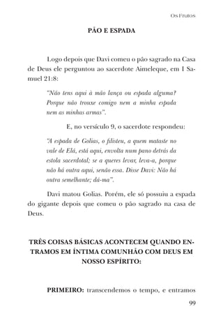 99
PÃO E ESPADA
Logo depois que Davi comeu o pão sagrado na Casa
de Deus ele perguntou ao sacerdote Aimeleque, em I Sa-
muel 21:8:
“Não tens aqui à mão lança ou espada alguma?
Porque não trouxe comigo nem a minha espada
nem as minhas armas”.
E, no versículo 9, o sacerdote respondeu:
“A espada de Golias, o ﬁlisteu, a quem mataste no
vale de Elá, está aqui, envolta num pano detrás da
estola sacerdotal; se a queres levar, leva-a, porque
não há outra aqui, senão essa. Disse Davi: Não há
outra semelhante; dá-ma”.
Davi matou Golias. Porém, ele só possuiu a espada
do gigante depois que comeu o pão sagrado na casa de
Deus.
TRÊS COISAS BÁSICAS ACONTECEM QUANDO EN-
TRAMOS EM ÍNTIMA COMUNHÃO COM DEUS EM
NOSSO ESPÍRITO:
PRIMEIRO: transcendemos o tempo, e entramos
Os Frutos
 