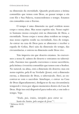 na dimensão da eternidade. Quando praticamos a íntima
comunhão que temos com Deus, ao passar tempo a sós
com Ele e Sua Palavra, transcendemos o tempo. Estamos
em comunhão com o Eterno.
O tempo é uma dimensão na qual residem nosso
corpo e nossa alma. Mas nosso espírito não. Nosso espíri-
to humano (nosso coração) está na dimensão de Deus, a
eternidade. Nosso corpo e nossa alma residem no tempo,
mas nosso espírito reside na eternidade, fora do tempo.
Ao entrar na casa de Deus para se alimentar e receber a
espada de Golias, Davi saiu da dimensão do tempo, das
circunstâncias, e entrou na dimensão onde Deus vive.
Não importa em que deserto estamos. Ao exercer-
mos a nossa fé, saímos do deserto e entramos no taberná-
culo. Fazemos isso quando exercemos o nosso sacerdócio,
pela íntima e irrestrita comunhão que temos com o Senhor.
No natural, na alma, está a dimensão do deserto; mas em
nosso espírito, pela fé na Verdade (Jesus), está a dimensão
eterna, a dimensão de Deus, o tabernáculo. Davi, ao en-
contrar-se com o sacerdote Aimeleque, e entrar na Casa
de Deus (ﬁguradamente), desligou-se da sua circunstância
temporal e viveu por alguns momentos dentro da Casa de
Deus. Hoje isso está disponível para todos nós, e em todo o
tempo. Veja:
“Tendo, pois, irmãos, intrepidez para entrar no
Santo dos Santos, pelo sangue de Jesus” 6
.
6
Hebreus 10:19.
100
O Descanso de Deus
 
