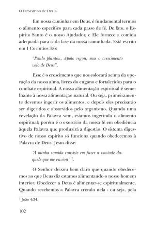 Em nossa caminhar em Deus, é fundamental termos
o alimento especíﬁco para cada passo de fé. De fato, o Es-
pírito Santo é o nosso Ajudador, e Ele fornece a comida
adequada para cada fase da nossa caminhada. Está escrito
em I Coríntios 3:6:
“Paulo plantou, Apolo regou, mas o crescimento
veio de Deus”.
Esse é o crescimento que nos colocará acima da ope-
ração da nossa alma, livres do engano e fortalecidos para o
combate espiritual. A nossa alimentação espiritual é seme-
lhante à nossa alimentação natural. Ou seja, primeiramen-
te devemos ingerir os alimentos, e depois eles precisarão
ser digeridos e absorvidos pelo organismo. Quando uma
revelação da Palavra vem, estamos ingerindo o alimento
espiritual; porém é o exercício da nossa fé em obediência
àquela Palavra que produzirá a digestão. O sistema diges-
tivo de nosso espírito só funciona quando obedecemos à
Palavra de Deus. Jesus disse:
“A minha comida consiste em fazer a vontade da-
quele que me enviou” 7
.
O Senhor deixou bem claro que quando obedece-
mos ao que Deus diz estamos alimentando o nosso homem
interior. Obedecer a Deus é alimentar-se espiritualmente.
Quando recebemos a Palavra crendo nela - ou seja, pela
7
João 4:34.
102
O Descanso de Deus
 