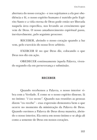 103
abertura do nosso coração - e nos sujeitamos a ela por obe-
diência e fé, o nosso espírito humano é nutrido pelo Espí-
rito Santo e a vida eterna de Deus pode então ser liberada
naquela área especíﬁca, nos levando ao crescimento que
vem de Deus. O nosso amadurecimento espiritual passa,
inevitavelmente, pelo seguinte processo:
RECEBER, abrindo o nosso coração quando a luz
vem, pelo exercício do nosso livre arbítrio.
EXERCER fé no que Deus diz, colocando o que
Deus nos diz em ação.
OBEDECER continuamente àquela Palavra, viven-
do segundo ela em perseverança e submissão.
RECEBER
Quando recebemos a Palavra, o nosso interior vi-
bra com a Verdade. É como se o nosso espírito dissesse, lá
no íntimo: “é isso mesmo”. Quando nas reuniões as pessoas
dizem “eu recebo” - essa expressão demonstra bem o que
ocorre no momento da ministração da Palavra de Deus.
Quando ouvimos a Palavra de Deus dessa maneira, abrin-
do o nosso interior, Ela entra em nosso íntimo e se aloja ali
como a semente de Deus em nossos corações.
Os Frutos
 