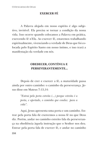 EXERCER FÉ
A Palavra alojada em nosso espírito é algo subje-
tivo, invisível. Ela precisa se tornar a condição da nossa
vida. Isso ocorre quando colocamos a Palavra em prática,
exercendo fé n’Ela. Ao exercer fé, estaremos trabalhando
espiritualmente, vivenciando a verdade de Deus que foi co-
locada pelo Espírito Santo em nosso íntimo, e isso trará a
manifestação da verdade em nós.
OBEDECER, CONTÍNUA E
PERSEVERANTEMENTE...
Depois de crer e exercer a fé, a maturidade passa
ainda por outro caminho: o caminho da perseverança. Je-
sus disse em Mateus 7:13,14:
“Entrai pela porta estreita (...) porque estreita é a
porta, e apertado, o caminho que conduz para a
vida”.
Aqui, Jesus apresenta uma porta e um caminho. En-
trar pela porta fala de exercemos a nossa fé no que Deus
diz. Porém, andar no caminho estreito fala da perseveran-
ça na obediência àquela instrução que o Senhor nos deu.
Entrar pela porta fala de exercer fé, e andar no caminho
104
O Descanso de Deus
 