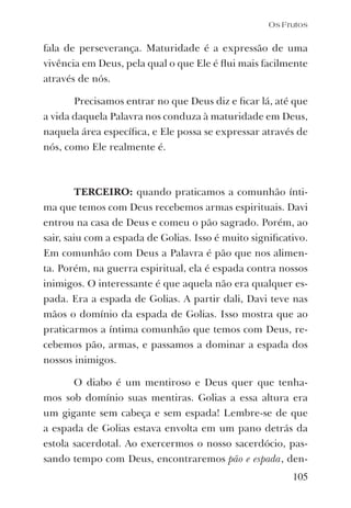 105
fala de perseverança. Maturidade é a expressão de uma
vivência em Deus, pela qual o que Ele é ﬂui mais facilmente
através de nós.
Precisamos entrar no que Deus diz e ﬁcar lá, até que
a vida daquela Palavra nos conduza à maturidade em Deus,
naquela área especíﬁca, e Ele possa se expressar através de
nós, como Ele realmente é.
TERCEIRO: quando praticamos a comunhão ínti-
ma que temos com Deus recebemos armas espirituais. Davi
entrou na casa de Deus e comeu o pão sagrado. Porém, ao
sair, saiu com a espada de Golias. Isso é muito signiﬁcativo.
Em comunhão com Deus a Palavra é pão que nos alimen-
ta. Porém, na guerra espiritual, ela é espada contra nossos
inimigos. O interessante é que aquela não era qualquer es-
pada. Era a espada de Golias. A partir dali, Davi teve nas
mãos o domínio da espada de Golias. Isso mostra que ao
praticarmos a íntima comunhão que temos com Deus, re-
cebemos pão, armas, e passamos a dominar a espada dos
nossos inimigos.
O diabo é um mentiroso e Deus quer que tenha-
mos sob domínio suas mentiras. Golias a essa altura era
um gigante sem cabeça e sem espada! Lembre-se de que
a espada de Golias estava envolta em um pano detrás da
estola sacerdotal. Ao exercermos o nosso sacerdócio, pas-
sando tempo com Deus, encontraremos pão e espada, den-
Os Frutos
 